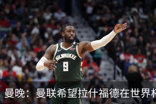 曼晚：曼联希望拉什福德在世界杯尽可能表现出色，这有助于出售他